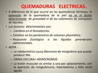QUEMADURAS ELECTRICAS. 
• A diferencia de lo que ocurre en las quemaduras térmicas, la 
extensión de la quemadura de la piel no es el factor 
determinante de gravedad ni de los volúmenes de reemplazo 
de líquidos. 
• Los factores determinantes son: 
– Cambios en el hematocrito. 
– Cambios en los parámetros de volumen plasmático. 
– Respuesta fisiológica a los líquidos parenterales 
administrados. 
• NOTA.- 
– La rabdomiolisis causa liberacion de mioglobina que puede 
producir IRA. 
– ORINA OSCURA= HEMOCROMOS 
– La lesión muscular es similar a una por aplastamiento, con 
la aparición de mioglubinuria, hiperkalemia y falla renal 
aguda 
 