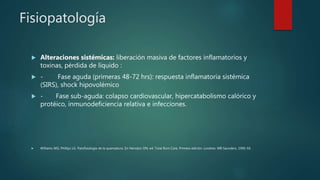 Fisiopatología
 Alteraciones sistémicas: liberación masiva de factores inflamatorios y
toxinas, pérdida de líquido :
 - Fase aguda (primeras 48-72 hrs): respuesta inflamatoria sistémica
(SIRS), shock hipovolémico
 - Fase sub-aguda: colapso cardiovascular, hipercatabolismo calórico y
protéico, inmunodeficiencia relativa e infecciones.
 Williams WG, Phillips LG. Patofisiología de la quemadura. En Herndon DN, ed. Total Burn Care, Primera edición. Londres: WB Saunders, 1996: 64.
 
