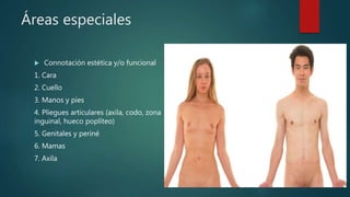 Áreas especiales
 Connotación estética y/o funcional
1. Cara
2. Cuello
3. Manos y pies
4. Pliegues articulares (axila, codo, zona
inguinal, hueco poplíteo)
5. Genitales y periné
6. Mamas
7. Axila
 