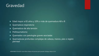 Gravedad
 Edad mayor a 65 años y 10% o más de quemadura AB o B
 Quemadura respiratoria
 Quemadura de alta tensión
 Politraumatismo
 Quemados con patologías graves asociadas
 Quemaduras profundas complejas de cabeza, manos, pies o región
perineal
MINISTERIO DE SALUD. Guía Clínica. Manejo del paciente gran quemado. Santiago: Minsal, 2016
 
