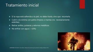 Tratamiento inicial
 Si la ropa está adherida a la piel, no debe tirarla, sino que recortarla.
 Cubrir a la víctima con paños limpios o mantas (no necesariamente
estériles).
 Retirar anillos, pulseras y adornos metálicos.
 No enfriar con agua ( >10%)
MINISTERIO DE SALUD. Guía Clínica. Manejo del paciente gran quemado. Santiago: Minsal, 2016
 