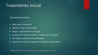 Tratamiento inicial
Quemaduras químicas
 Desnudar al paciente
 Eliminar ropa contaminada
 Irrigar copiosamente con agua
 Químico en polvo, cepillar y luego lavar con agua
 No utilizar sustancias neutralizantes
 Lesiones en los ojos requieren irrigación permanente
MINISTERIO DE SALUD. Guía Clínica. Manejo del paciente gran quemado. Santiago: Minsal, 2016
 