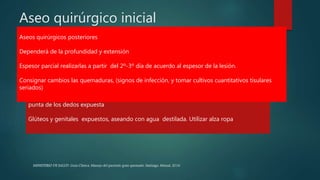 Aseo quirúrgico inicial
 Eliminar suciedad, restos de ropas u otros materiales extraños
 Aseo por arrastre con agua o solución fisiológica.
 Rasurado cuidadoso de zonas quemadas y su contorno
 Incluir cuero cabelludo si está comprometido.
 Secado y preparación de campo estéril definitivo.
Quemaduras en zonas especiales
Cara aseo por arrastre con agua destilada 3 veces al día.
Mantener limpia la cavidad oral y sus alrededores después de cada comida
Nunca pegar telas en la cara.
Mano separar cada espacio interdigital; extremidad en alto, en lo posible, mantener la
punta de los dedos expuesta
Glúteos y genitales expuestos, aseando con agua destilada. Utilizar alza ropa
Aseos quirúrgicos posteriores
Dependerá de la profundidad y extensión
Espesor parcial realizarlas a partir del 2º-3º día de acuerdo al espesor de la lesión.
Consignar cambios las quemaduras, (signos de infección, y tomar cultivos cuantitativos tisulares
seriados)
MINISTERIO DE SALUD. Guía Clínica. Manejo del paciente gran quemado. Santiago: Minsal, 2016
 