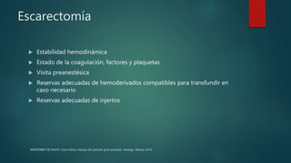 Escarectomía
 Estabilidad hemodinámica
 Estado de la coagulación, factores y plaquetas
 Visita preanestésica
 Reservas adecuadas de hemoderivados compatibles para transfundir en
caso necesario
 Reservas adecuadas de injertos
MINISTERIO DE SALUD. Guía Clínica. Manejo del paciente gran quemado. Santiago: Minsal, 2016
 
