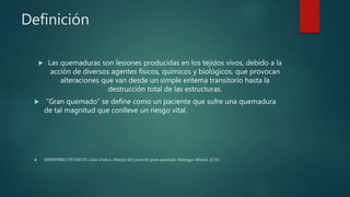 Definición
 Las quemaduras son lesiones producidas en los tejidos vivos, debido a la
acción de diversos agentes físicos, químicos y biológicos, que provocan
alteraciones que van desde un simple eritema transitorio hasta la
destrucción total de las estructuras.
 “Gran quemado” se define como un paciente que sufre una quemadura
de tal magnitud que conlleve un riesgo vital.
 MINISTERIO DE SALUD. Guía Clínica. Manejo del paciente gran quemado. Santiago: Minsal, 2016
 