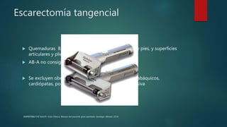 Escarectomía tangencial
 Quemaduras B, AB-B (cara, cuello, dorso de manos y pies, y superficies
articulares y pliegues)
 AB-A no consiguen epidermizar espontáneamente..
 Se excluyen obesos, diabéticos, hipertensos, EPOC, tabáquicos,
cardiópatas, portadores de enfermedad arterial oclusiva
MINISTERIO DE SALUD. Guía Clínica. Manejo del paciente gran quemado. Santiago: Minsal, 2016
 