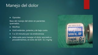 Manejo del dolor
 Opioides
Base del manejo del dolor en pacientes
quemados.
 Morfina:
 Gold estándar, potente y de bajo costo.
 5 a 10 minutos por vía endovenosa
 Adecuada para manejar el dolor asociado a
procedimientos, en bolo de 0,05- 0,1 mg/kg
 