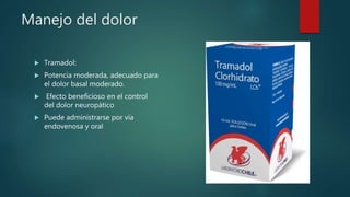 Manejo del dolor
 Tramadol:
 Potencia moderada, adecuado para
el dolor basal moderado.
 Efecto beneficioso en el control
del dolor neuropático
 Puede administrarse por vía
endovenosa y oral
 