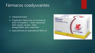 Fármacos coadyuvantes
 Gabapentinoides:
 Pregabalina :Reducción en la escala de
dolor neuropático + dolor quemante,
dolor agudo, picazón , dolor
desagradable, dolor superficial
 Especialmente en quemaduras AB-B y B
 