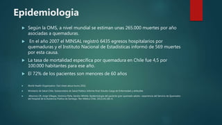 Epidemiologia
 Según la OMS, a nivel mundial se estiman unas 265.000 muertes por año
asociadas a quemaduras.
 En el año 2007 el MINSAL registró 6435 egresos hospitalarios por
quemaduras y el Instituto Nacional de Estadísticas informó de 569 muertes
por esta causa.
 La tasa de mortalidad específica por quemadura en Chile fue 4,5 por
100.000 habitantes para ese año.
 El 72% de los pacientes son menores de 60 años
 World Health Organization. Fact sheet about burns 2016.
 Ministerio de Salud Chile, Subsecretaría de Salud Pública. Informe final: Estudio Carga de Enfermedad y atribuible
 Albornoz CR, Jorge Villegas, Verónica Peña, Sandra Whittle. Epidemiología del paciente gran quemado adulto : experiencia del Servicio de Quemados
del Hospital de la Asistencia Pública de Santiago. Rev Médica Chile. 2013;141:181-6.
 