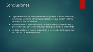 Conclusiones
 La primera evaluación siempre debe ser dirigida por el ABCDE del trauma,
con el fin de identificar y tratar las complicaciones que afecten en forma
inmediata la vida del paciente.
 Posteriormente, la evaluación de las características de la quemadura y la
gravedad de esta son el paso más importante para decidir el tratamiento.
 No debe olvidarse el manejo analgésico y la prevención de la hipotermia
en todos los pacientes quemados
 