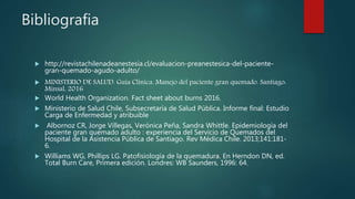 Bibliografia
 http://revistachilenadeanestesia.cl/evaluacion-preanestesica-del-paciente-
gran-quemado-agudo-adulto/
 MINISTERIO DE SALUD. Guía Clínica. Manejo del paciente gran quemado. Santiago:
Minsal, 2016
 World Health Organization. Fact sheet about burns 2016.
 Ministerio de Salud Chile, Subsecretaría de Salud Pública. Informe final: Estudio
Carga de Enfermedad y atribuible
 Albornoz CR, Jorge Villegas, Verónica Peña, Sandra Whittle. Epidemiología del
paciente gran quemado adulto : experiencia del Servicio de Quemados del
Hospital de la Asistencia Pública de Santiago. Rev Médica Chile. 2013;141:181-
6.
 Williams WG, Phillips LG. Patofisiología de la quemadura. En Herndon DN, ed.
Total Burn Care, Primera edición. Londres: WB Saunders, 1996: 64.
 