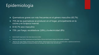 Epidemiologia
 Quemaduras graves son más frecuentes en el género masculino (65,7%)
 75% de las quemaduras se producen en el hogar, principalmente en la
cocina y en la época invernal.
 El 65.7% sexo masculino
 73% por fuego, escaldaduras (18%) y la electricidad (8%)
 World Health Organization. Fact sheet about burns 2016.
 Ministerio de Salud Chile, Subsecretaría de Salud Pública. Informe final: Estudio Carga de Enfermedad y atribuible
 Albornoz CR, Jorge Villegas, Verónica Peña, Sandra Whittle. Epidemiología del paciente gran quemado adulto : experiencia del Servicio
de Quemados del Hospital de la Asistencia Pública de Santiago. Rev Médica Chile. 2013;141:181-6.
 