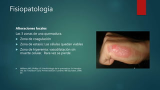 Fisiopatología
Alteraciones locales
Las 3 zonas de una quemadura.
 Zona de coagulación
 Zona de estasis: Las células quedan viables
 Zona de hiperemia: vasodilatación sin
muerte celular. Rara vez se pierde
 Williams WG, Phillips LG. Patofisiología de la quemadura. En Herndon
DN, ed. Total Burn Care, Primera edición. Londres: WB Saunders, 1996:
64.
 