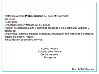 Tratamiento inicial Prehospitalario del paciente quemado:
Vía aérea
Respiración
Circulación (ritmo y frecuencia. del pulso)
Función neurológica (alerta y orientado-responde o no a estímulos verbales y
dolorosos)
Aquí evaluar además: lesiones asociadas, intoxicación con monóxido de carbono,
ingesta de alcohol, hipoxia
Inmovilización de columna cervical
Acceso venoso
Cuidado de la herida
Control del dolor
Transporte

Dra. ROUX Graciela

 