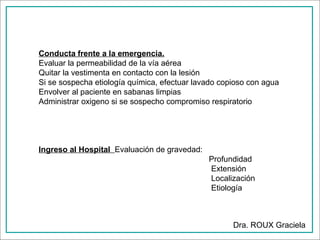Conducta frente a la emergencia.
Evaluar la permeabilidad de la vía aérea
Quitar la vestimenta en contacto con la lesión
Si se sospecha etiología química, efectuar lavado copioso con agua
Envolver al paciente en sabanas limpias
Administrar oxigeno si se sospecho compromiso respiratorio

Ingreso al Hospital Evaluación de gravedad:
Profundidad
Extensión
Localización
Etiología

Dra. ROUX Graciela

 