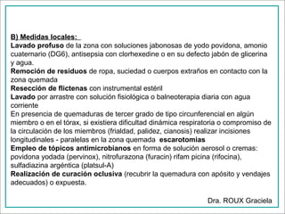 B) Medidas locales:
Lavado profuso de la zona con soluciones jabonosas de yodo povidona, amonio
cuaternario (DG6), antisepsia con clorhexedine o en su defecto jabón de glicerina
y agua.
Remoción de residuos de ropa, suciedad o cuerpos extraños en contacto con la
zona quemada
Resección de flictenas con instrumental estéril
Lavado por arrastre con solución fisiológica o balneoterapia diaria con agua
corriente
En presencia de quemaduras de tercer grado de tipo circunferencial en algún
miembro o en el tórax, si existiera dificultad dinámica respiratoria o compromiso de
la circulación de los miembros (frialdad, palidez, cianosis) realizar incisiones
longitudinales - paralelas en la zona quemada escarotomias
Empleo de tópicos antimicrobianos en forma de solución aerosol o cremas:
povidona yodada (pervinox), nitrofurazona (furacin) rifam picina (rifocina),
sulfadiazina argéntica (platsul-A)
Realización de curación oclusiva (recubrir la quemadura con apósito y vendajes
adecuados) o expuesta.
Dra. ROUX Graciela

 