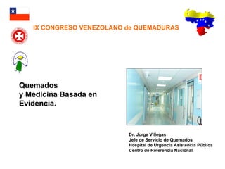 Quemados  y Medicina Basada en Evidencia. Dr. Jorge Villegas Jefe de Servicio de Quemados Hospital de Urgencia Asistencia Pública Centro de Referencia Nacional IX CONGRESO VENEZOLANO de QUEMADURAS 