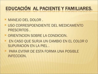    MANEJO DEL DOLOR .
   USO CORRESPOENDIENTE DEL MEDICAMENTO
    PRESCRITOS .
   ORIENTACION SOBRE LA CONDICION.
    EN CASO QUE SURJA UN CAMBIO EN EL COLOR O
    SUPURACION EN LA PIEL .
    PARA EVITAR DE ESTA FORMA UNA POSIBLE
    INFECCION.
 