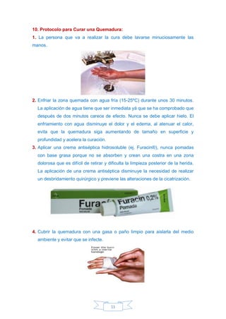 11
10. Protocolo para Curar una Quemadura:
1. La persona que va a realizar la cura debe lavarse minuciosamente las
manos.
2. Enfriar la zona quemada con agua fría (15-25ºC) durante unos 30 minutos.
La aplicación de agua tiene que ser inmediata yá que se ha comprobado que
después de dos minutos carece de efecto. Nunca se debe aplicar hielo. El
enfriamiento con agua disminuye el dolor y el edema, al atenuar el calor,
evita que la quemadura siga aumentando de tamaño en superficie y
profundidad y acelera la curación.
3. Aplicar una crema antiséptica hidrosoluble (ej. Furacin®), nunca pomadas
con base grasa porque no se absorben y crean una costra en una zona
dolorosa que es difícil de retirar y dificulta la limpieza posterior de la herida.
La aplicación de una crema antiséptica disminuye la necesidad de realizar
un desbridamiento quirúrgico y previene las alteraciones de la cicatrización.
4. Cubrir la quemadura con una gasa o paño limpio para aislarla del medio
ambiente y evitar que se infecte.
 