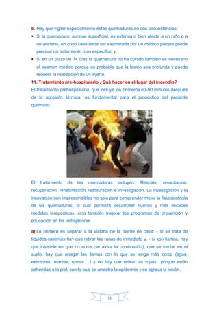 12
5. Hay que vigilar especialmente éstas quemaduras en dos circunstancias:
▪ Si la quemadura, aunque superficial, es extensa o bien afecta a un niño o a
un anciano, en cuyo caso debe ser examinada por un médico porque puede
precisar un tratamiento más específico y,
▪ Si en un plazo de 14 días la quemadura no ha curado también es necesario
el examen médico porque es probable que la lesión sea profunda y puede
requerir la realización de un injerto.
11. Tratamiento pre-hospitalario ¿Qué hacer en el lugar del incendio?
El tratamiento prehospitalario, que incluye los primeros 60-90 minutos después
de la agresión térmica, es fundamental para el pronóstico del paciente
quemado.
El tratamiento de las quemaduras incluyen: Rescate, resucitación,
recuperación, rehabilitación, restauración e investigación. La investigación y la
innovación son imprescindibles no solo para comprender mejor la fisiopatología
de las quemaduras, lo cual permitirá desarrollar nuevas y más eficaces
medidas terapeúticas, sino también mejorar los programas de prevención y
educación en los trabajadores.
a) Lo primero es separar a la víctima de la fuente de calor: - si se trata de
líquidos calientes hay que retirar las ropas de inmediato y, - si son llamas, hay
que insistirle en que no corra (se aviva la combustión), que se tumbe en el
suelo, hay que apagar las llamas con lo que se tenga más cerca (agua,
extintores, mantas, ramas….) y no hay que retirar las ropas porque están
adheridas a la piel, con lo cual se arrastra la epidermis y se agrava la lesión.
 