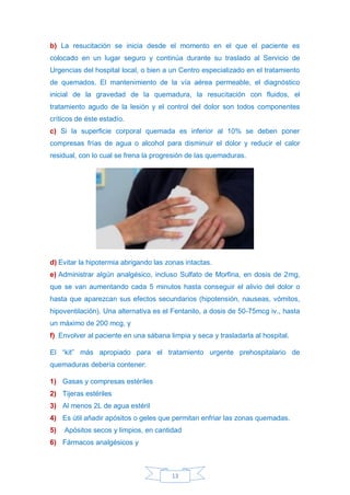 13
b) La resucitación se inicia desde el momento en el que el paciente es
colocado en un lugar seguro y continúa durante su traslado al Servicio de
Urgencias del hospital local, o bien a un Centro especializado en el tratamiento
de quemados. El mantenimiento de la vía aérea permeable, el diagnóstico
inicial de la gravedad de la quemadura, la resucitación con fluidos, el
tratamiento agudo de la lesión y el control del dolor son todos componentes
críticos de éste estadío.
c) Si la superficie corporal quemada es inferior al 10% se deben poner
compresas frías de agua o alcohol para disminuir el dolor y reducir el calor
residual, con lo cual se frena la progresión de las quemaduras.
d) Evitar la hipotermia abrigando las zonas intactas.
e) Administrar algún analgésico, incluso Sulfato de Morfina, en dosis de 2mg,
que se van aumentando cada 5 minutos hasta conseguir el alivio del dolor o
hasta que aparezcan sus efectos secundarios (hipotensión, nauseas, vómitos,
hipoventilación). Una alternativa es el Fentanilo, a dosis de 50-75mcg iv., hasta
un máximo de 200 mcg, y
f) Envolver al paciente en una sábana limpia y seca y trasladarla al hospital.
El “kit” más apropiado para el tratamiento urgente prehospitalario de
quemaduras debería contener:
1) Gasas y compresas estériles
2) Tijeras estériles
3) Al menos 2L de agua estéril
4) Es útil añadir apósitos o geles que permitan enfriar las zonas quemadas.
5) Apósitos secos y limpios, en cantidad
6) Fármacos analgésicos y
 