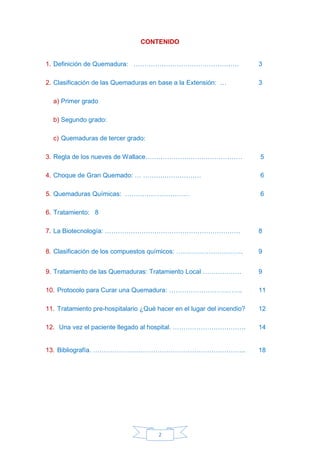 2
CONTENIDO
1. Definición de Quemadura: …………………………………………. 3
2. Clasificación de las Quemaduras en base a la Extensión: … 3
a) Primer grado
b) Segundo grado:
c) Quemaduras de tercer grado:
3. Regla de los nueves de Wallace……………………………………… 5
4. Choque de Gran Quemado: … ……………………… 6
5. Quemaduras Químicas: ………………………… 6
6. Tratamiento: 8
7. La Biotecnología: ……………………………………………………… 8
8. Clasificación de los compuestos químicos: …………………………. 9
9. Tratamiento de las Quemaduras: Tratamiento Local ……………… 9
10. Protocolo para Curar una Quemadura: ……………………………. 11
11. Tratamiento pre-hospitalario ¿Qué hacer en el lugar del incendio? 12
12. Una vez el paciente llegado al hospital. ……………………………. 14
13. Bibliografía. …………………………………………………………….. 18
 