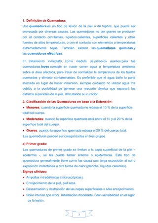 3
1. Definición de Quemadura:
Una quemadura es un tipo de lesión de la piel o de tejidos, que puede ser
provocada por diversas causas. Las quemaduras no tan graves se producen
por el contacto con llamas, líquidos calientes, superficies calientes y otras
fuentes de altas temperaturas, o con el contacto con elementos a temperaturas
extremadamente bajas. También existen las quemaduras químicas y
las quemaduras eléctricas.
El tratamiento inmediato como medida de primeros auxilios para las
quemaduras leves consiste en hacer correr agua a temperatura ambiente
sobre el área afectada, para tratar de normalizar la temperatura de los tejidos
quemados y eliminar contaminantes. Es preferible que el agua bañe la parte
afectada en lugar de hacer inmersión, siempre cuidando no utilizar agua fría
debido a la posibilidad de generar una reacción térmica que separará los
estratos superiores de la piel, dificultando su curación.
2. Clasificación de las Quemaduras en base a la Extensión:
• Menores: cuando la superficie quemada no rebasa el 10 % de la superficie
total del cuerpo.
• Moderadas: cuando la superficie quemada está entre el 10 y el 20 % de la
superficie total del cuerpo.
• Graves: cuando la superficie quemada rebasa el 20 % del cuerpo total.
Las quemaduras pueden ser categorizadas en tres grupos.
a) Primer grado:
Las quemaduras de primer grado se limitan a la capa superficial de la piel –
epidermis -, se les puede llamar eritema o epidérmicas. Este tipo de
quemadura generalmente tiene como las causa una larga exposición al sol o
exposición instantánea a otra forma de calor (plancha, líquidos calientes).
Signos clínicos:
• Ampollas intradérmicas (microscópicas).
• Enrojecimiento de la piel, piel seca.
• Descamación y destrucción de las capas superficiales o sólo enrojecimiento.
• Dolor intenso tipo ardor. Inflamación moderada. Gran sensibilidad en el lugar
de la lesión.
 