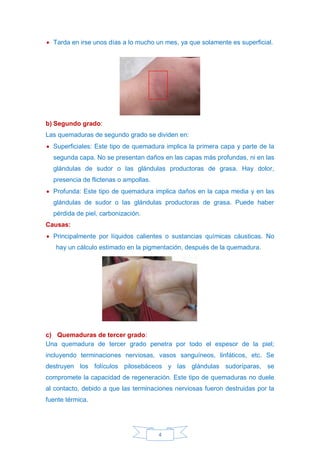 4
• Tarda en irse unos días a lo mucho un mes, ya que solamente es superficial.
b) Segundo grado:
Las quemaduras de segundo grado se dividen en:
• Superficiales: Este tipo de quemadura implica la primera capa y parte de la
segunda capa. No se presentan daños en las capas más profundas, ni en las
glándulas de sudor o las glándulas productoras de grasa. Hay dolor,
presencia de flictenas o ampollas.
• Profunda: Este tipo de quemadura implica daños en la capa media y en las
glándulas de sudor o las glándulas productoras de grasa. Puede haber
pérdida de piel, carbonización.
Causas:
• Principalmente por líquidos calientes o sustancias químicas cáusticas. No
hay un cálculo estimado en la pigmentación, después de la quemadura.
c) Quemaduras de tercer grado:
Una quemadura de tercer grado penetra por todo el espesor de la piel;
incluyendo terminaciones nerviosas, vasos sanguíneos, linfáticos, etc. Se
destruyen los folículos pilosebáceos y las glándulas sudoríparas, se
compromete la capacidad de regeneración. Este tipo de quemaduras no duele
al contacto, debido a que las terminaciones nerviosas fueron destruidas por la
fuente térmica.
 