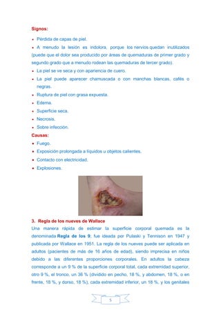 5
Signos:
• Pérdida de capas de piel.
• A menudo la lesión es indolora, porque los nervios quedan inutilizados
(puede que el dolor sea producido por áreas de quemaduras de primer grado y
segundo grado que a menudo rodean las quemaduras de tercer grado).
• La piel se ve seca y con apariencia de cuero.
• La piel puede aparecer chamuscada o con manchas blancas, cafés o
negras.
• Ruptura de piel con grasa expuesta.
• Edema.
• Superficie seca.
• Necrosis.
• Sobre infección.
Causas:
• Fuego.
• Exposición prolongada a líquidos u objetos calientes.
• Contacto con electricidad.
• Explosiones.
3. Regla de los nueves de Wallace
Una manera rápida de estimar la superficie corporal quemada es la
denominada Regla de los 9; fue ideada por Pulaski y Tennison en 1947 y
publicada por Wallace en 1951. La regla de los nueves puede ser aplicada en
adultos (pacientes de más de 16 años de edad), siendo imprecisa en niños
debido a las diferentes proporciones corporales. En adultos la cabeza
corresponde a un 9 % de la superficie corporal total, cada extremidad superior,
otro 9 %, el tronco, un 36 % (dividido en pecho, 18 %, y abdomen, 18 %, o en
frente, 18 %, y dorso, 18 %), cada extremidad inferior, un 18 %, y los genitales
 