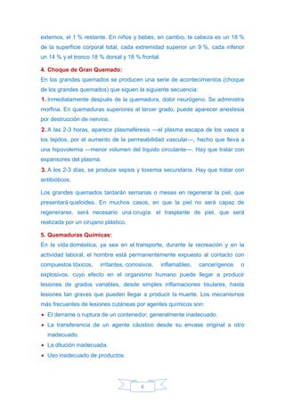 6
externos, el 1 % restante. En niños y bebés, en cambio, la cabeza es un 18 %
de la superficie corporal total, cada extremidad superior un 9 %, cada inferior
un 14 % y el tronco 18 % dorsal y 18 % frontal.
4. Choque de Gran Quemado:
En los grandes quemados se producen una serie de acontecimientos (choque
de los grandes quemados) que siguen la siguiente secuencia:
1. Inmediatamente después de la quemadura, dolor neurógeno. Se administra
morfina. En quemaduras superiores al tercer grado, puede aparecer anestesia
por destrucción de nervios.
2. A las 2-3 horas, aparece plasmaféresis —el plasma escapa de los vasos a
los tejidos, por el aumento de la permeabilidad vascular—, hecho que lleva a
una hipovolemia —menor volumen del líquido circulante—. Hay que tratar con
expansores del plasma.
3. A los 2-3 días, se produce sepsis y toxemia secundaria. Hay que tratar con
antibióticos.
Los grandes quemados tardarán semanas o meses en regenerar la piel, que
presentará queloides. En muchos casos, en que la piel no será capaz de
regenerarse, será necesario una cirugía: el trasplante de piel, que será
realizada por un cirujano plástico.
5. Quemaduras Químicas:
En la vida doméstica, ya sea en el transporte, durante la recreación y en la
actividad laboral, el hombre está permanentemente expuesto al contacto con
compuestos tóxicos, irritantes, corrosivos, inflamables, cancerígenos o
explosivos, cuyo efecto en el organismo humano puede llegar a producir
lesiones de grados variables, desde simples inflamaciones tisulares, hasta
lesiones tan graves que pueden llegar a producir la muerte. Los mecanismos
más frecuentes de lesiones cutáneas por agentes químicos son:
• El derrame o ruptura de un contenedor, generalmente inadecuado.
• La transferencia de un agente cáustico desde su envase original a otro
inadecuado.
• La dilución inadecuada.
• Uso inadecuado de productos.
 