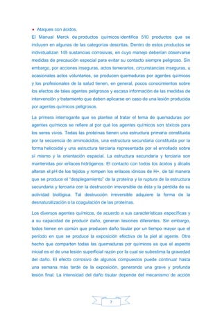 7
• Ataques con ácidos.
El Manual Merck de productos químicos identifica 510 productos que se
incluyen en algunas de las categorías descritas. Dentro de estos productos se
individualizan 145 sustancias corrosivas, en cuyo manejo deberían observarse
medidas de precaución especial para evitar su contacto siempre peligroso. Sin
embargo, por acciones inseguras, actos temerarios, circunstancias inseguras, u
ocasionales actos voluntarios, se producen quemaduras por agentes químicos
y los profesionales de la salud tienen, en general, pocos conocimientos sobre
los efectos de tales agentes peligrosos y escasa información de las medidas de
intervención y tratamiento que deben aplicarse en caso de una lesión producida
por agentes químicos peligrosos.
La primera interrogante que se plantea al tratar el tema de quemaduras por
agentes químicos se refiere al por qué los agentes químicos son tóxicos para
los seres vivos. Todas las proteínas tienen una estructura primaria constituida
por la secuencia de aminoácidos, una estructura secundaria constituida por la
forma helicoidal y una estructura terciaria representada por el enrollado sobre
sí mismo y la orientación espacial. La estructura secundaria y terciaria son
mantenidas por enlaces hidrógenos. El contacto con todos los ácidos y álcalis
alteran el pH de los tejidos y rompen los enlaces iónicos de H+, de tal manera
que se produce el “desplegamiento” de la proteína y la ruptura de la estructura
secundaria y terciaria con la destrucción irreversible de ésta y la pérdida de su
actividad biológica. Tal destrucción irreversible adquiere la forma de la
desnaturalización o la coagulación de las proteínas.
Los diversos agentes químicos, de acuerdo a sus características específicas y
a su capacidad de producir daño, generan lesiones diferentes. Sin embargo,
todos tienen en común que producen daño tisular por un tiempo mayor que el
período en que se produce la exposición efectiva de la piel al agente. Otro
hecho que comparten todas las quemaduras por químicos es que el aspecto
inicial es el de una lesión superficial razón por la cual se subestima la gravedad
del daño. El efecto corrosivo de algunos compuestos puede continuar hasta
una semana más tarde de la exposición, generando una grave y profunda
lesión final. La intensidad del daño tisular depende del mecanismo de acción
 