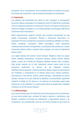 8
del agente, de su concentración, de la cantidad puesta en contacto con la piel,
la duración de la exposición y de la resistencia del tejido a la penetración.
6. Tratamiento:
Los objetivos del tratamiento son salvar la vida, conseguir la recuperación
funcional, estética, psicológica y la integración social. El tratamiento inicial debe
incluir la valoración descrita en el Advanced Trauma Life Support (ATLS) por el
American College of Surgeons, y en el Advanced Burn Life Support (ABLS) por
la American Burn Association.4
Estas organizaciones sugieren manejar todo paciente traumatizado en dos
etapas consecutivas: Evaluación Primaria y Evaluación Secundaria. La
Evaluación Primaria comprende la secuencia nemotécnica ABCDE (vía Aérea,
Buena ventilación, Circulación, Déficit neurológico, evitar Exposición
innecesaria para prevenir la hipotermia). La Evaluación Secundaria por su parte
comprende historia clínica y examen físico completo, así como el tratamiento
básico inicial.5
Las reglas básicas del examen inicial incluyen: Registrar todos los signos
físicos medibles (temperatura, frecuencia cardiaca, tensión arterial, llenado
capilar y datos de la Escala de Glasgow); Realizar examen físico completo.
Este primer examen es el más importante, porque buena parte de las
decisiones posteriores se derivan de los hallazgos iniciales;
Identificar trauma asociado y tratar las lesiones; Buscar signos de quemaduras
por inhalación y consignarlos en la historia clínica (tos y esputo carbónico,
quemaduras en las coanas, disnea, estridor laríngeo, antecedente de recinto
cerrado, cambios en la voz). Calcular la superficie y la profundidad y graficarla
mediante la Regla de los Nueves o el esquema de porcentaje según edad
descrito por Lund y Browder.6
La reanimación hídrica se puede hacer mediante
el cálculo con la Fórmula de Parkland.
7. La Biotecnología:
Las nuevas técnicas para el tratamiento de las Quemaduras han evolucionado,
ya que ahora existen gran variedad de injertos, parches y membranas, que
facilitan y aceleran el proceso de cicatrización y regeneración gracias a su
composición, los queratinocitos vivos es una fuente principal ya que estos se
 