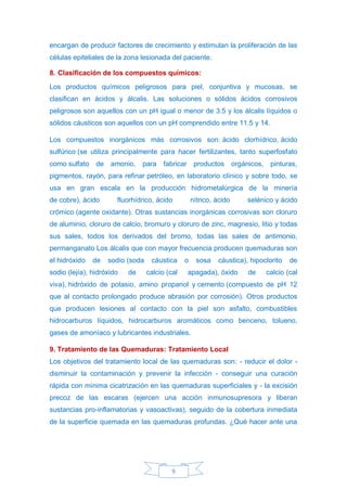 9
encargan de producir factores de crecimiento y estimulan la proliferación de las
células epiteliales de la zona lesionada del paciente.
8. Clasificación de los compuestos químicos:
Los productos químicos peligrosos para piel, conjuntiva y mucosas, se
clasifican en ácidos y álcalis. Las soluciones o sólidos ácidos corrosivos
peligrosos son aquellos con un pH igual o menor de 3.5 y los álcalis líquidos o
sólidos cáusticos son aquellos con un pH comprendido entre 11.5 y 14.
Los compuestos inorgánicos más corrosivos son: ácido clorhídrico, ácido
sulfúrico (se utiliza principalmente para hacer fertilizantes, tanto superfosfato
como sulfato de amonio, para fabricar productos orgánicos, pinturas,
pigmentos, rayón, para refinar petróleo, en laboratorio clínico y sobre todo, se
usa en gran escala en la producción hidrometalúrgica de la minería
de cobre), ácido fluorhídrico, ácido nítrico, ácido selénico y ácido
crómico (agente oxidante). Otras sustancias inorgánicas corrosivas son cloruro
de aluminio, cloruro de calcio, bromuro y cloruro de zinc, magnesio, litio y todas
sus sales, todos los derivados del bromo, todas las sales de antimonio,
permanganato Los álcalis que con mayor frecuencia producen quemaduras son
el hidróxido de sodio (soda cáustica o sosa cáustica), hipoclorito de
sodio (lejía), hidróxido de calcio (cal apagada), óxido de calcio (cal
viva), hidróxido de potasio, amino propanol y cemento (compuesto de pH 12
que al contacto prolongado produce abrasión por corrosión). Otros productos
que producen lesiones al contacto con la piel son asfalto, combustibles
hidrocarburos líquidos, hidrocarburos aromáticos como benceno, tolueno,
gases de amoníaco y lubricantes industriales.
9. Tratamiento de las Quemaduras: Tratamiento Local
Los objetivos del tratamiento local de las quemaduras son: - reducir el dolor -
disminuir la contaminación y prevenir la infección - conseguir una curación
rápida con mínima cicatrización en las quemaduras superficiales y - la excisión
precoz de las escaras (ejercen una acción inmunosupresora y liberan
sustancias pro-inflamatorias y vasoactivas), seguido de la cobertura inmediata
de la superficie quemada en las quemaduras profundas. ¿Qué hacer ante una
 