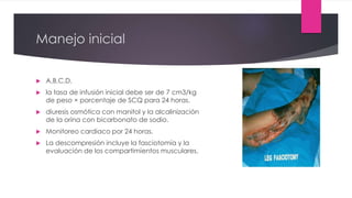 Manejo inicial
 A,B,C,D.
 la tasa de infusión inicial debe ser de 7 cm3/kg
de peso × porcentaje de SCQ para 24 horas.
 diuresis osmótica con manitol y la alcalinización
de la orina con bicarbonato de sodio.
 Monitoreo cardiaco por 24 horas.
 La descompresión incluye la fasciotomía y la
evaluación de los compartimientos musculares.
 