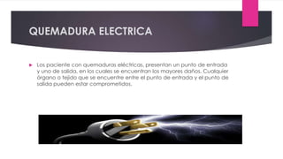QUEMADURA ELECTRICA
 Los paciente con quemaduras eléctricas, presentan un punto de entrada
y uno de salida, en los cuales se encuentran los mayores daños. Cualquier
órgano o tejido que se encuentre entre el punto de entrada y el punto de
salida pueden estar comprometidos.
 