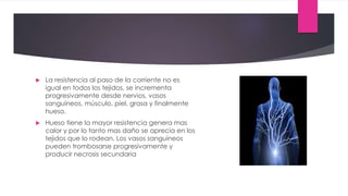  La resistencia al paso de la corriente no es
igual en todos los tejidos, se incrementa
progresivamente desde nervios, vasos
sanguíneos, músculo, piel, grasa y finalmente
hueso.
 Hueso tiene la mayor resistencia genera mas
calor y por lo tanto mas daño se aprecia en los
tejidos que lo rodean. Los vasos sanguíneos
pueden trombosarse progresivamente y
producir necrosis secundaria
 