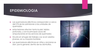 EPIDEMIOLOGIA
 Las quemaduras eléctricas corresponden a cerca
del 5 % de las admisiones a las unidades de
quemados
 estas lesiones afectan tanto la piel, tejidos
profundos, y son la principal causa de
amputaciones en los servicios de quemados
 Ocurre en el lugar de trabajo y se ve en adultos
jóvenes, en su mayoría hombres
 Las quemaduras eléctricas en niños y ancianos se
dan, por lo general, dentro de los domicilios.
 