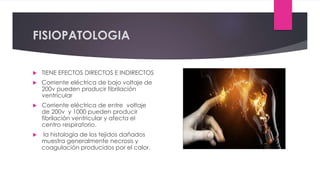 FISIOPATOLOGIA
 TIENE EFECTOS DIRECTOS E INDIRECTOS
 Corriente eléctrica de bajo voltaje de
200v pueden producir fibrilación
ventricular
 Corriente eléctrica de entre voltaje
de 200v y 1000 pueden producir
fibrilación ventricular y afecta el
centro respiratorio.
 la histología de los tejidos dañados
muestra generalmente necrosis y
coagulación producidos por el calor.
 