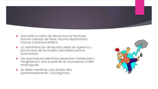  Asociada a caida de alturas buscar fracturas,
trauma cerrado de tórax, trauma abdominal y
trauma craneoencefálico
 La administración de líquidos debe ser agresiva y
por encima de los niveles calculados para la
quemadura.
 Las quemaduras eléctricas presentan mionecrosis y
mioglobinura, esto puede llevar al paciente a falla
renal aguda.
 Se debe mantener una diuresis alta,
aproximadamente 1.5cc/kg/hora.
 