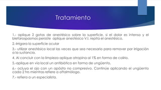 Tratamiento
1.- aplique 2 gotas de anestésico sobre la superficie, si el dolor es intenso y el
blefarospasmos persiste aplique anestésico V.I. repita el anestésico.
2.-Irrigara la superficie ocular
3.- utilizar anestésico local las veces que sea necesario para remover por irrigación
a la sustancia.
4. Al concluir con la limpieza aplique atropina al 1% en forma de colirio.
5.-aplique en vía local un antibiótico en forma de ungüento,
6.- ocluya el ojo con un apósito no compresivo. Continúe aplicando el ungüento
cada 2 hrs mientras refiere a oftalmólogo.
7.- refiera a un especialista.
 
