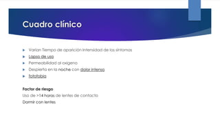 Cuadro clínico
 Varían Tiempo de aparición Intensidad de los síntomas
 Lapso de uso
 Permeabilidad al oxigeno
 Despierta en la noche con dolor intenso
 fotofobia
Factor de riesgo
Uso de >14 horas de lentes de contacto
Dormir con lentes
 