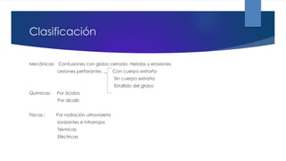 Clasificación
Mecánicas: Contusiones con globo cerrado. Heridas y erosiones
Lesiones perforantes Con cuerpo extraño
Sin cuerpo extraño
Estallido del globo
Químicas: Por ácidos
Por álcalis
Físicas : Por radiación ultravioleta
Ionizantes e infrarrojos
Térmicas
Eléctricas
 