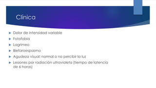 Clínica
 Dolor de intensidad variable
 Fotofobia
 Lagrimeo
 Blefaroespasmo
 Agudeza visual: normal o no percibir la luz
 Lesiones por radiación ultravioleta (tiempo de latencia
de 6 horas)
 