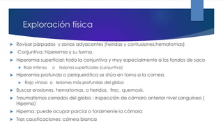 Exploración física
 Revisar párpados y zonas adyacentes (heridas y contusiones,hematomas)
 Conjuntiva: hiperemia y su forma.
 Hiperemia superficial: toda la conjuntiva y muy especialmente a los fondos de saco
 Rojo intenso o lesiones superficiales (conjuntiva)
 Hiperemia profunda o periquerática se sitúa en torno a la cornea.
 Rojo vinoso o lesiones más profundas del globo
 Buscar erosiones, hematomas, o heridas, frec. quemosis.
 Traumatismos cerrados del globo : inspección de cámara anterior nivel sanguíneo (
Hipema)
 Hipema: puede ocupar parcial o totalmente la cámara
 Tras causticaciones: córnea blanca
 