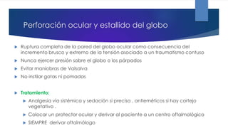Perforación ocular y estallido del globo
 Ruptura completa de la pared del globo ocular como consecuencia del
incremento brusco y extremo de la tensión asociado a un traumatismo contuso
 Nunca ejercer presión sobre el globo o los párpados
 Evitar maniobras de Valsalva
 No instilar gotas ni pomadas
 Tratamiento:
 Analgesia vía sistémica y sedación si precisa , antieméticos si hay cortejo
vegetativo .
 Colocar un protector ocular y derivar al paciente a un centro oftalmológico
 SIEMPRE derivar oftalmólogo
 