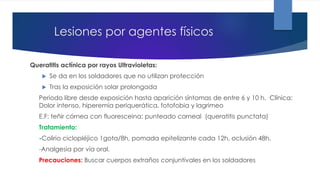 Lesiones por agentes físicos
Queratitis actínica por rayos Ultravioletas:
 Se da en los soldadores que no utilizan protección
 Tras la exposición solar prolongada
Periodo libre desde exposición hasta aparición síntomas de entre 6 y 10 h. Clínica:
Dolor intenso, hiperemia periquerática, fotofobia y lagrimeo
E.F: teñir córnea con fluoresceina: punteado corneal (queratitis punctata)
Tratamiento:
-Colirio ciclopléjico 1gota/8h, pomada epitelizante cada 12h, oclusión 48h.
-Analgesia por vía oral.
Precauciones: Buscar cuerpos extraños conjuntivales en los soldadores
 