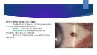 Otras lesiones por agentes físicos:
Radiaciones ionizantes o infrarrojas pueden
producir lesiones del globo ocular
No son comunes y en todo caso
Tratamiento: se manejarán como las
erosiones corneales, si son leves.
Derivar a oftalmología: lesiones térmicas y
eléctricas
 