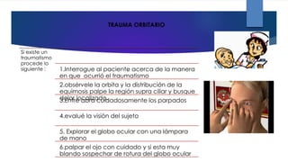 TRAUMA ORBITARIO
Si existe un
traumatismo
procede lo
siguiente : 1.Interrogue al paciente acerca de la manera
en que ocurrió el traumatismo
2.obsérvele la orbita y la distribución de la
equimosis palpe la región supra ciliar y busque
dolor localizado.3.Entre abra cuidadosamente los parpados
4.evalué la visión del sujeto
5. Explorar el globo ocular con una lámpara
de mano
6.palpar el ojo con cuidado y si esta muy
blando sospechar de rotura del globo ocular
.
 