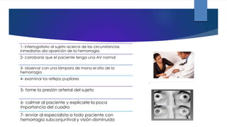 1- interrogatorio al sujeto acerca de las circunstancias
inmediatas ala aparición de la hemorragia.
2- corroborar que el paciente tenga una AV normal
3- observar con una lámpara de mano el sitio de la
hemorragia
4- examinar los reflejos pupilares
5- tome la presión arterial del sujeto
6- calmar al paciente y explicarle la poca
importancia del cuadro
7- enviar al especialista a todo paciente con
hemorragia subconjuntival y visión disminuida
 